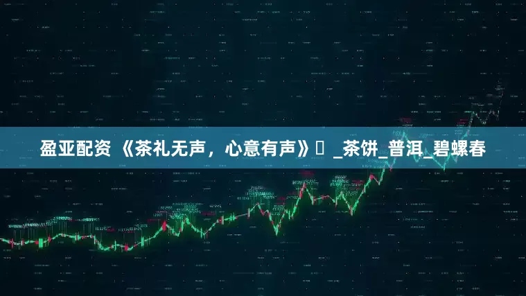 盈亚配资 《茶礼无声，心意有声》‌_茶饼_普洱_碧螺春