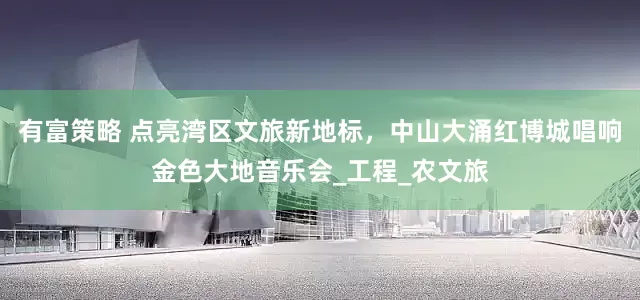 有富策略 点亮湾区文旅新地标，中山大涌红博城唱响金色大地音乐会_工程_农文旅