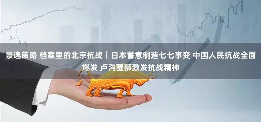 景逸策略 档案里的北京抗战｜日本蓄意制造七七事变 中国人民抗战全面爆发 卢沟醒狮激发抗战精神