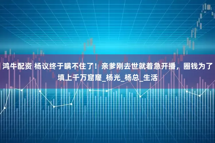 鸿牛配资 杨议终于瞒不住了！亲爹刚去世就着急开播，圈钱为了填上千万窟窿_杨光_杨总_生活