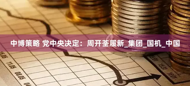 中博策略 党中央决定：周开荃履新_集团_国机_中国