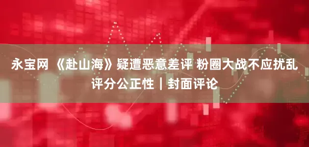 永宝网 《赴山海》疑遭恶意差评 粉圈大战不应扰乱评分公正性｜封面评论