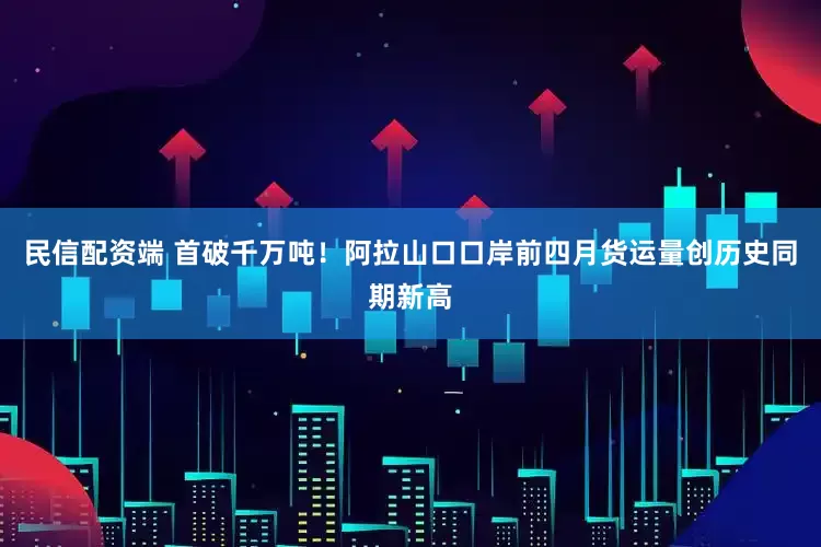 民信配资端 首破千万吨！阿拉山口口岸前四月货运量创历史同期新高