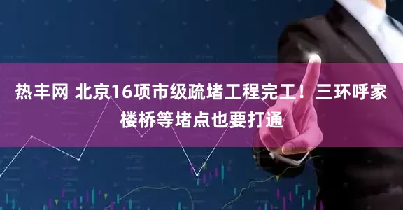 热丰网 北京16项市级疏堵工程完工！三环呼家楼桥等堵点也要打通