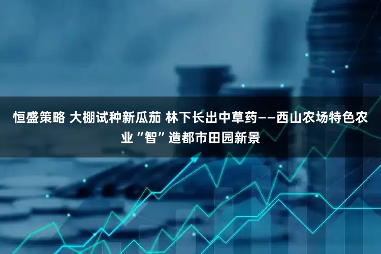 恒盛策略 大棚试种新瓜茄 林下长出中草药——西山农场特色农业“智”造都市田园新景
