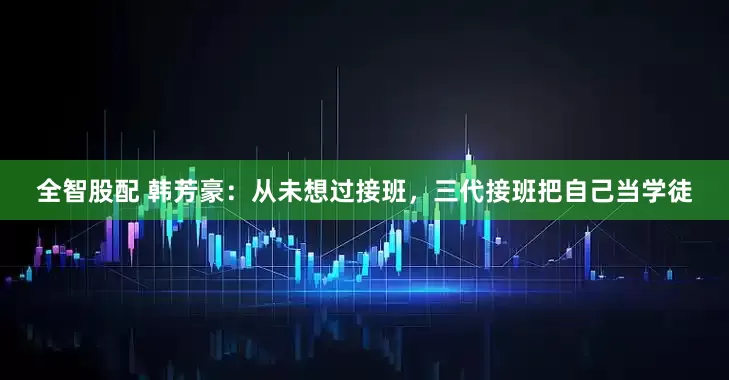 全智股配 韩芳豪：从未想过接班，三代接班把自己当学徒